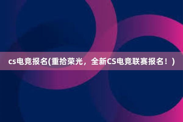 cs电竞报名(重拾荣光，全新CS电竞联赛报名！)