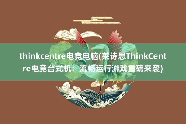 thinkcentre电竞电脑(莱诗思ThinkCentre电竞台式机：流畅运行游戏重磅来袭)