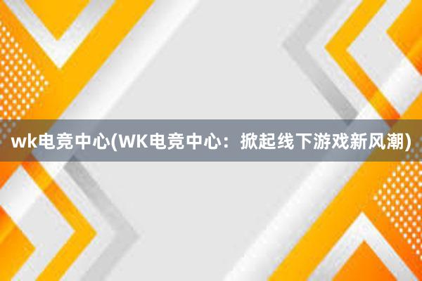 wk电竞中心(WK电竞中心：掀起线下游戏新风潮)