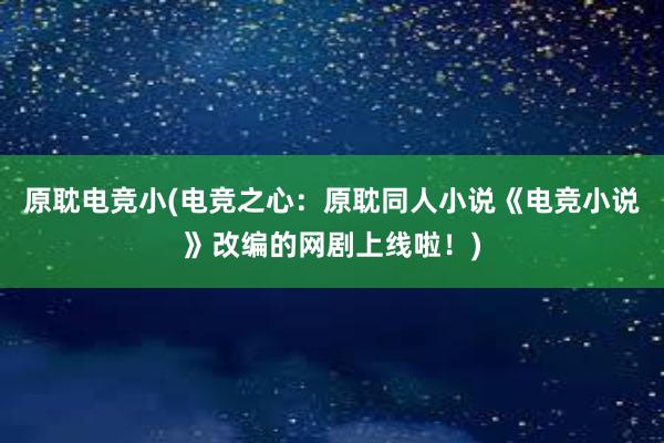 原耽电竞小(电竞之心：原耽同人小说《电竞小说》改编的网剧上线啦！)