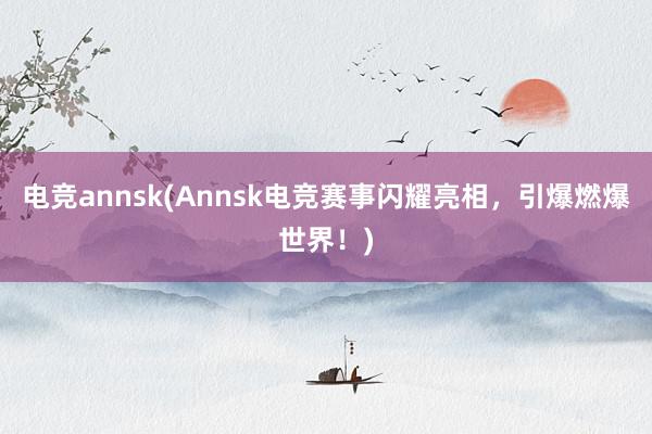 电竞annsk(Annsk电竞赛事闪耀亮相，引爆燃爆世界！)