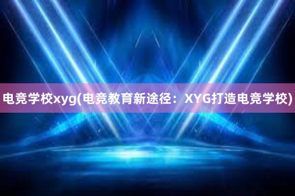电竞学校xyg(电竞教育新途径：XYG打造电竞学校)