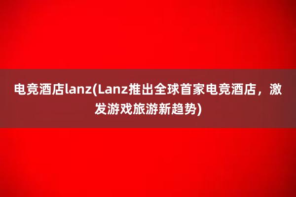 电竞酒店lanz(Lanz推出全球首家电竞酒店，激发游戏旅游新趋势)