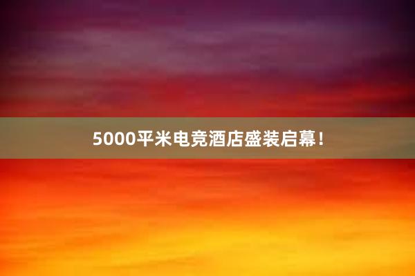 5000平米电竞酒店盛装启幕！