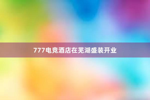 777电竞酒店在芜湖盛装开业