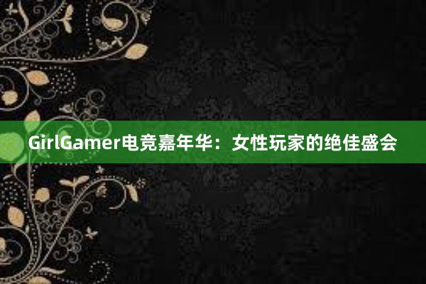 GirlGamer电竞嘉年华：女性玩家的绝佳盛会