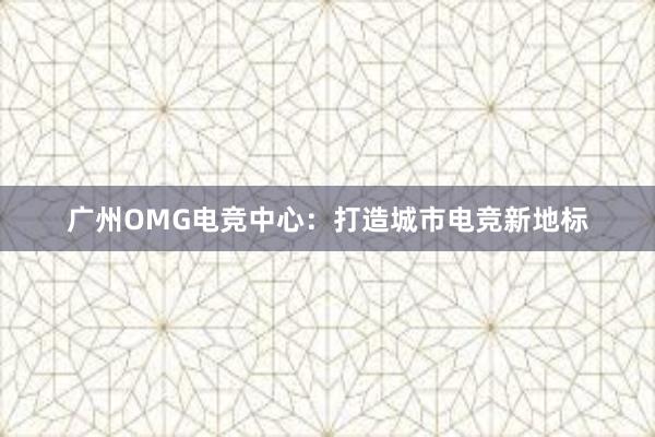 广州OMG电竞中心：打造城市电竞新地标