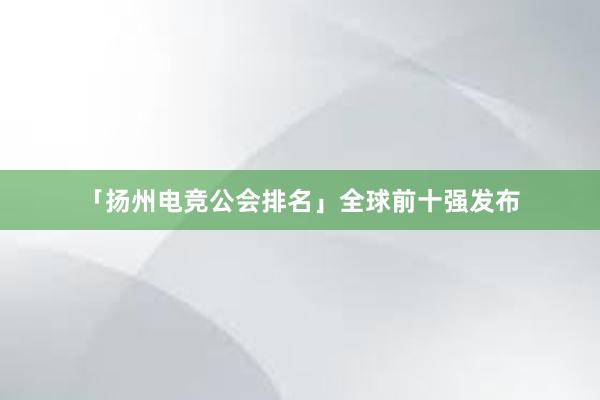 「扬州电竞公会排名」全球前十强发布